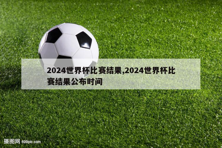 2024世界杯比赛结果,2024世界杯比赛结果公布时间