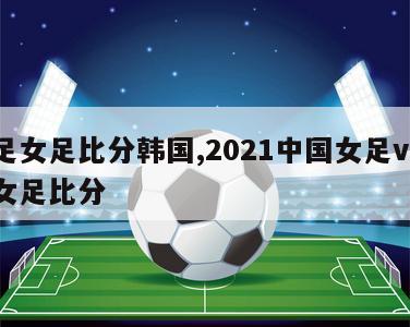 国足女足比分韩国,2021中国女足vs韩国女足比分